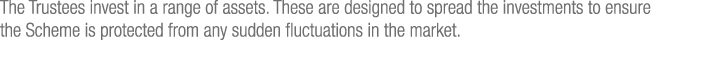 The Trustees invest in a range of assets  These are designed to spread the investments to ensure the Scheme is protec   