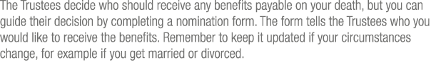 The Trustees decide who should receive any benefits payable on your death, but you can guide their decision by comple   