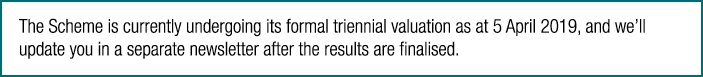 The Scheme is currently undergoing its formal triennial valuation as at 5 April 2019, and we ll update you in a separ   
