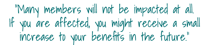 Many members will not be impacted at all  If you are affected, you might receive a small increase to your benefits i   