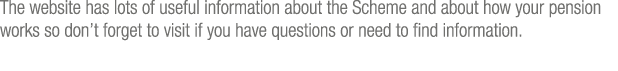 The website has lots of useful information about the Scheme and about how your pension works so don t forget to visit   