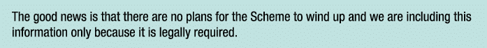 The good news is that there are no plans for the Scheme to wind up and we are including this information only because   