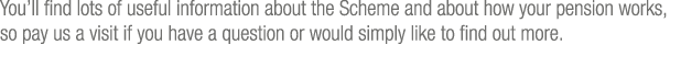 You ll find lots of useful information about the Scheme and about how your pension works, so pay us a visit if you ha   