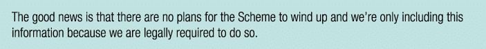 The good news is that there are no plans for the Scheme to wind up and we re only including this information because    