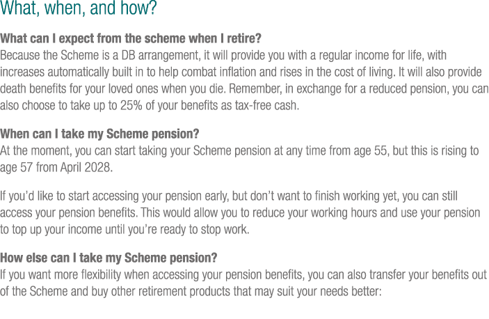 What, when, and how? What can I expect from the scheme when I retire? Because the Scheme is a DB arrangement, it will...