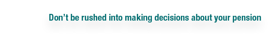 Don t be rushed into making decisions about your pension