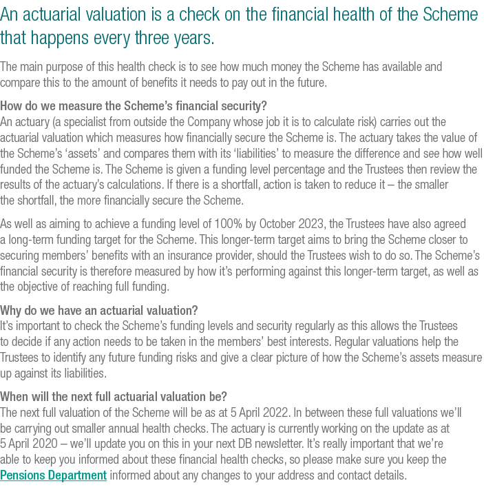 An actuarial valuation is a check on the financial health of the Scheme that happens every three years  The main purp   