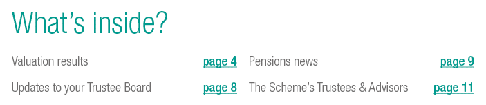 What’s inside? Valuation results page 4 Updates to your Trustee Board page 8 Pensions news page 9 The Scheme’s Truste...