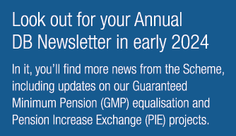 Look out for your Annual DB Newsletter in early 2024 In it, you’ll find more news from the Scheme, including updates ...