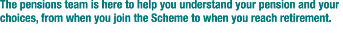 The pensions team is here to help you understand your pension and your choices  from when you join the Scheme to when   