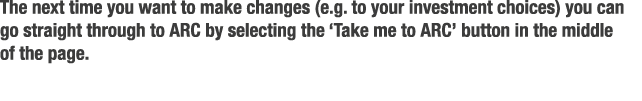 The next time you want to make changes  e g  to your investment choices  you can go straight through to ARC by select   