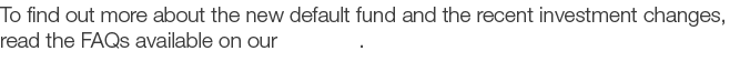 To find out more about the new default fund and the recent investment changes  read the FAQs available on our website 